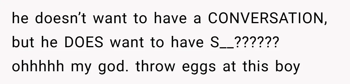 he doesn’t want to have a CONVERSATION, but he DOES want to have S__?????? ohhhhh my god. throw eggs at this boy