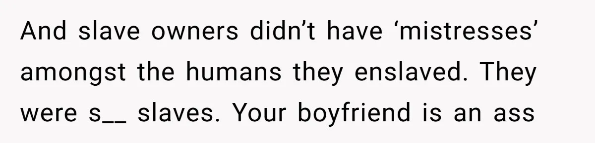 And slave owners didn’t have ‘mistresses’ amongst the humans they enslaved. They were s__ slaves. Your boyfriend is an ass