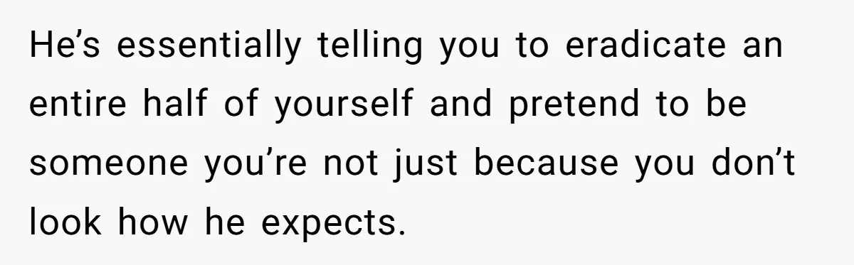 He’s essentially telling you to eradicate an entire half of yourself and pretend to be someone you’re not just because you don’t look how he expects.