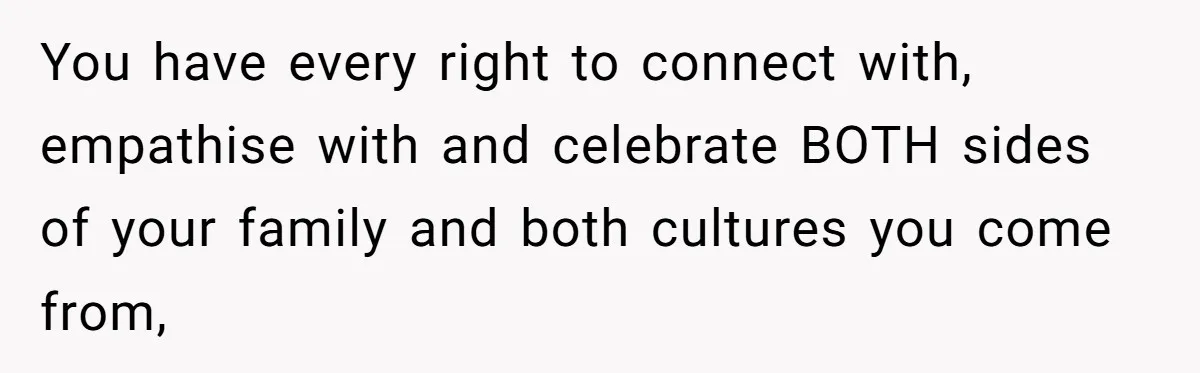You have every right to connect with, empathise with and celebrate BOTH sides of your family and both cultures you come from,