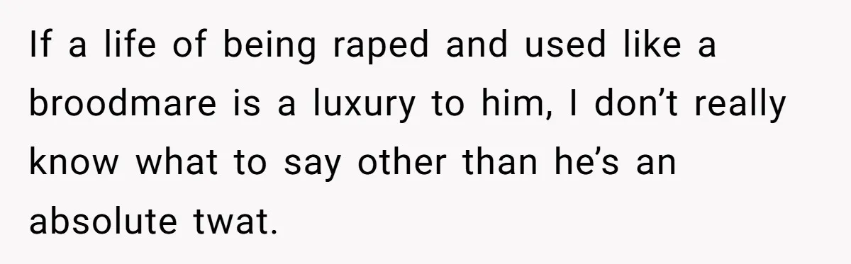 If a life of being raped and used like a broodmare is a luxury to him, I don’t really know what to say other than he’s an absolute twat.