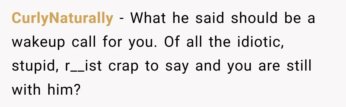 CurlyNaturally − What he said should be a wakeup call for you. Of all the idiotic, stupid, r__ist crap to say and you are still with him?