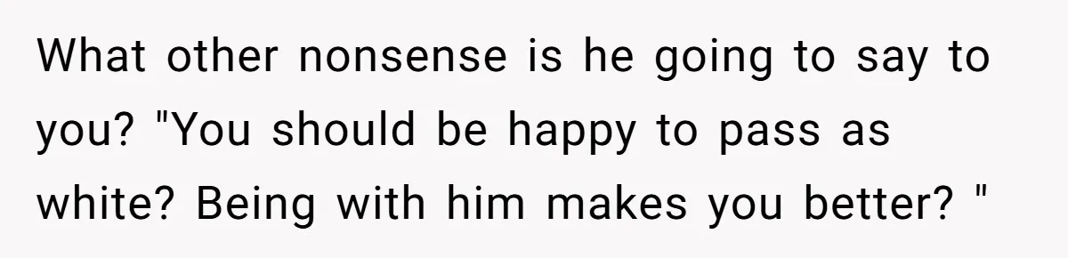 What other nonsense is he going to say to you? "You should be happy to pass as white? Being with him makes you better? "