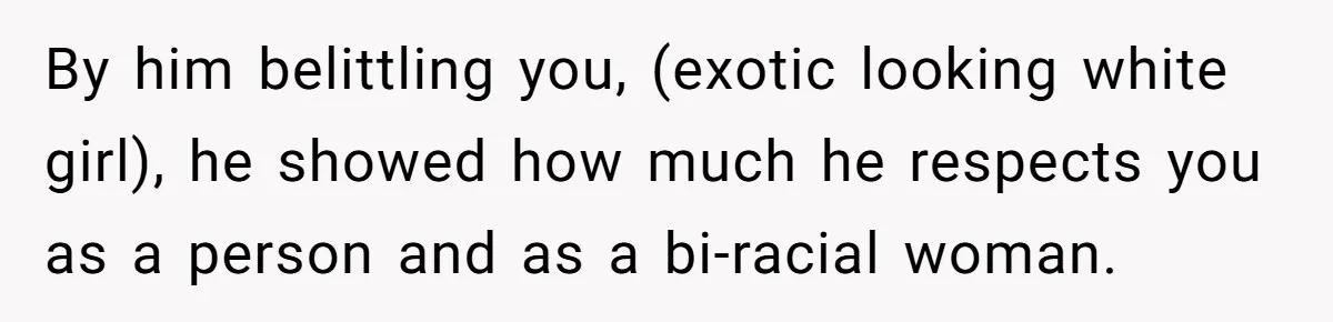 By him belittling you, (exotic looking white girl), he showed how much he respects you as a person and as a bi-racial woman.