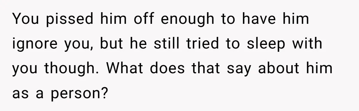 You pissed him off enough to have him ignore you, but he still tried to sleep with you though. What does that say about him as a person?