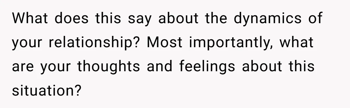 What does this say about the dynamics of your relationship? Most importantly, what are your thoughts and feelings about this situation?
