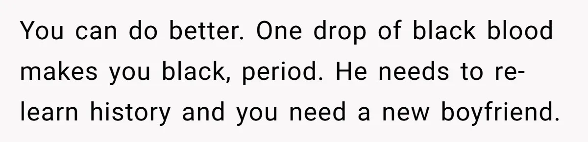 You can do better. One drop of black blood makes you black, period. He needs to re-learn history and you need a new boyfriend.