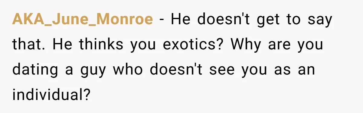AKA_June_Monroe − He doesn't get to say that. He thinks you exotics? Why are you dating a guy who doesn't see you as an individual?