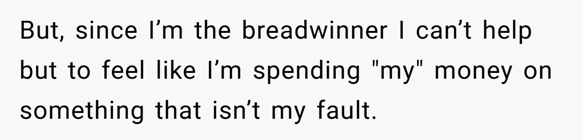 But, since I’m the breadwinner I can’t help but to feel like I’m spending "my" money on something that isn’t my fault.