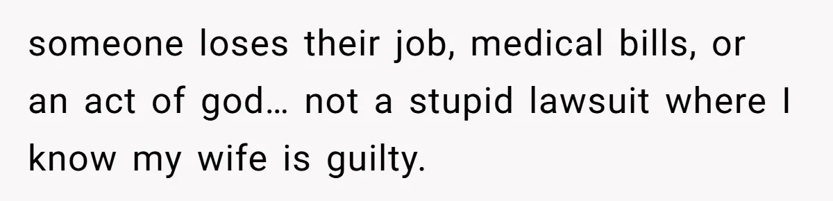 someone loses their job, medical bills, or an act of god… not a stupid lawsuit where I know my wife is guilty.