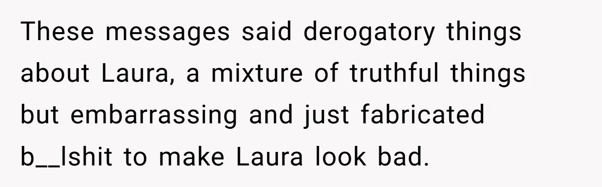 These messages said derogatory things about Laura, a mixture of truthful things but embarrassing and just fabricated b__lshit to make Laura look bad.