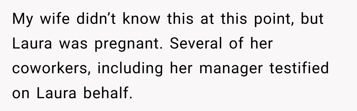 My wife didn’t know this at this point, but Laura was pregnant. Several of her coworkers, including her manager testified on Laura behalf.