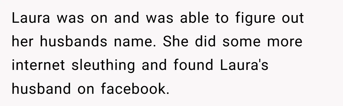 Laura was on and was able to figure out her husbands name. She did some more internet sleuthing and found Laura's husband on facebook.