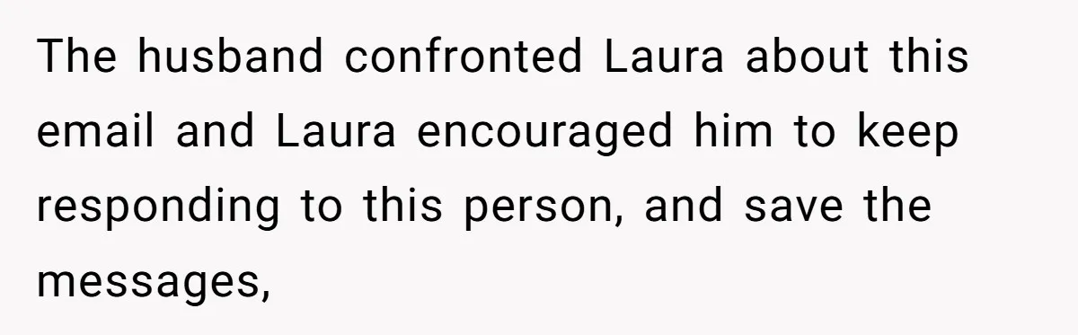 The husband confronted Laura about this email and Laura encouraged him to keep responding to this person, and save the messages,