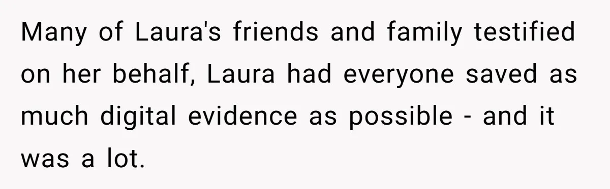 Many of Laura's friends and family testified on her behalf, Laura had everyone saved as much digital evidence as possible - and it was a lot.