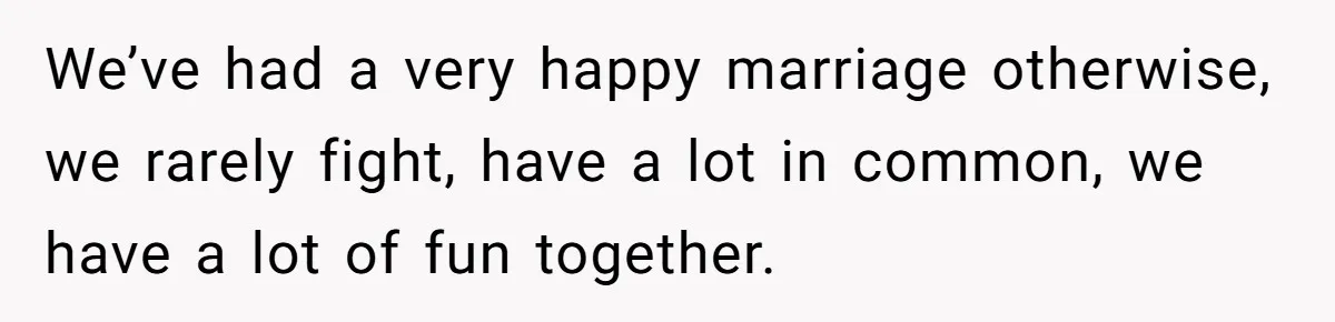 We’ve had a very happy marriage otherwise, we rarely fight, have a lot in common, we have a lot of fun together.