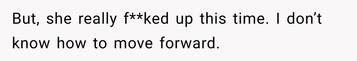 But, she really f**ked up this time. I don’t know how to move forward.