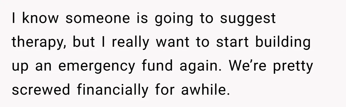 I know someone is going to suggest therapy, but I really want to start building up an emergency fund again. We’re pretty screwed financially for awhile.