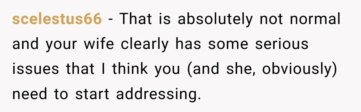 scelestus66 − That is absolutely not normal and your wife clearly has some serious issues that I think you (and she, obviously) need to start addressing.
