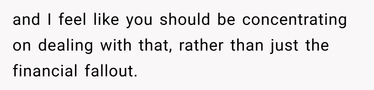 and I feel like you should be concentrating on dealing with that, rather than just the financial fallout.