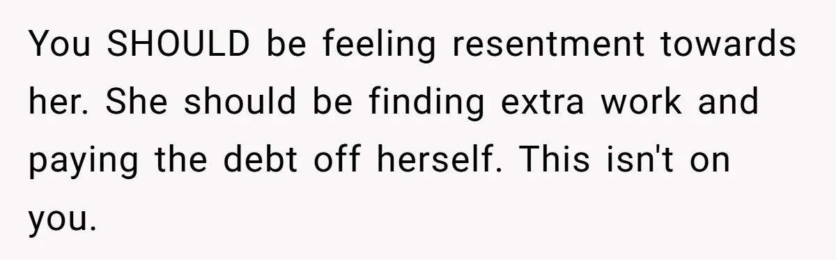 You SHOULD be feeling resentment towards her. She should be finding extra work and paying the debt off herself. This isn't on you.
