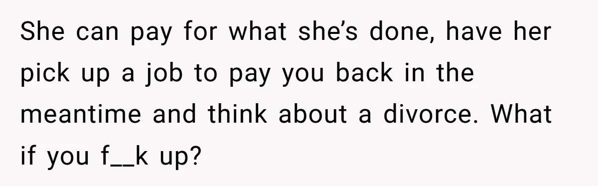 She can pay for what she’s done, have her pick up a job to pay you back in the meantime and think about a divorce. What if you f__k up?
