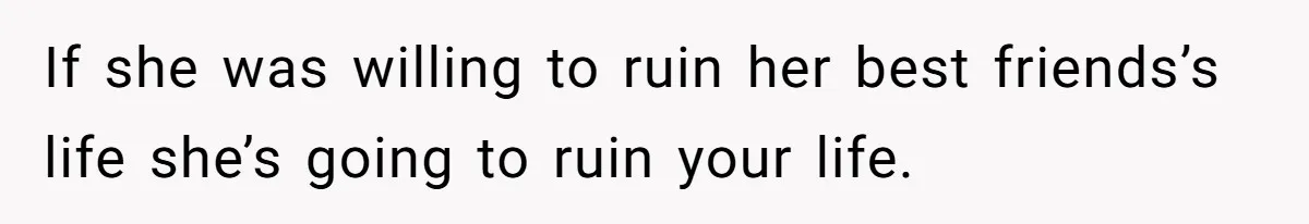 If she was willing to ruin her best friends’s life she’s going to ruin your life.