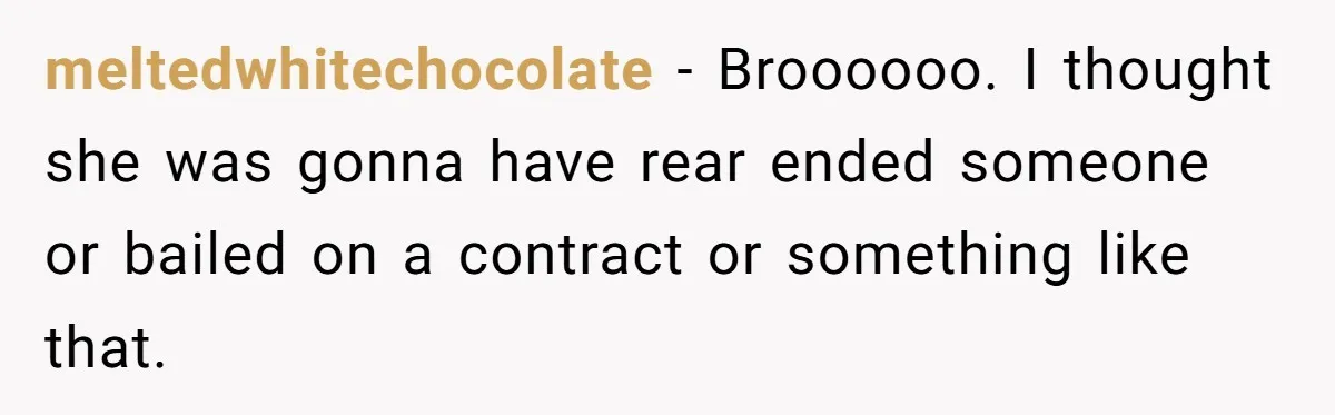 meltedwhitechocolate − Broooooo. I thought she was gonna have rear ended someone or bailed on a contract or something like that.