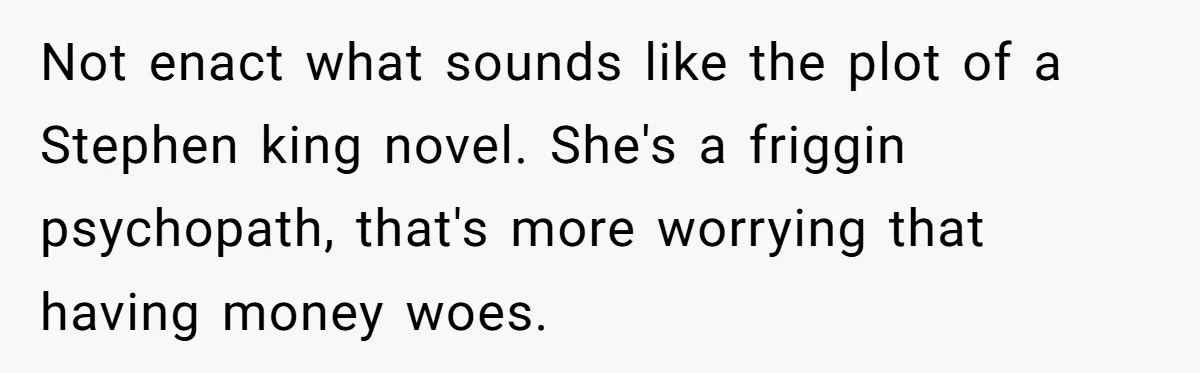 Not enact what sounds like the plot of a Stephen king novel. She's a friggin psychopath, that's more worrying that having money woes.