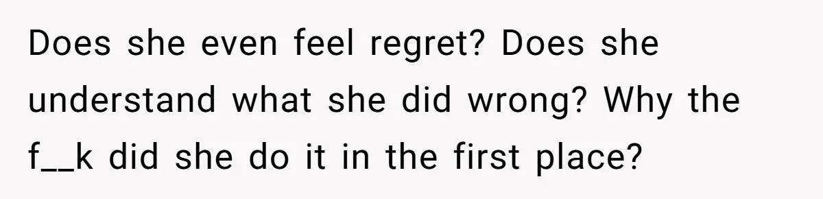 Does she even feel regret? Does she understand what she did wrong? Why the f__k did she do it in the first place?