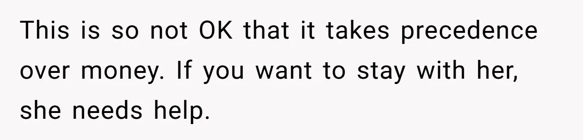 This is so not OK that it takes precedence over money. If you want to stay with her, she needs help.