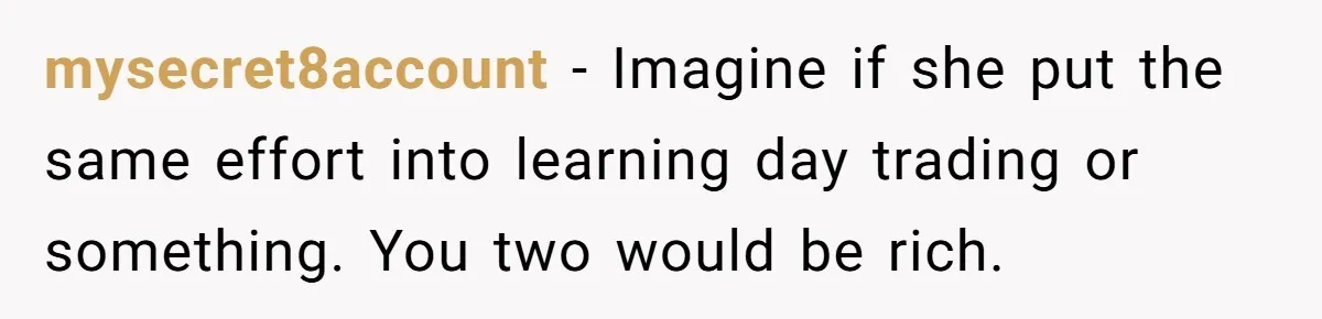 mysecret8account − Imagine if she put the same effort into learning day trading or something. You two would be rich.