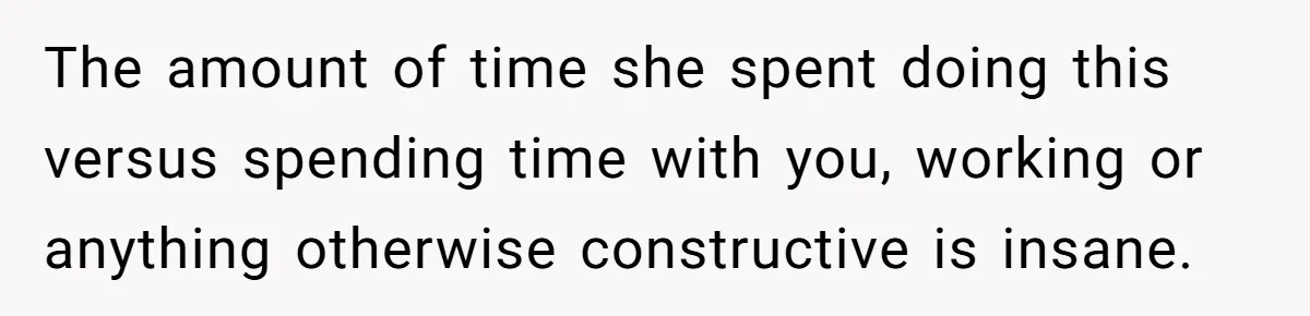 The amount of time she spent doing this versus spending time with you, working or anything otherwise constructive is insane.