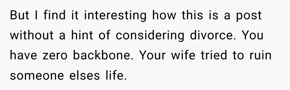 But I find it interesting how this is a post without a hint of considering divorce. You have zero backbone. Your wife tried to ruin someone elses life.