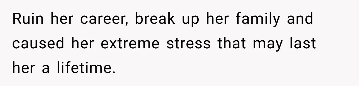 Ruin her career, break up her family and caused her extreme stress that may last her a lifetime.