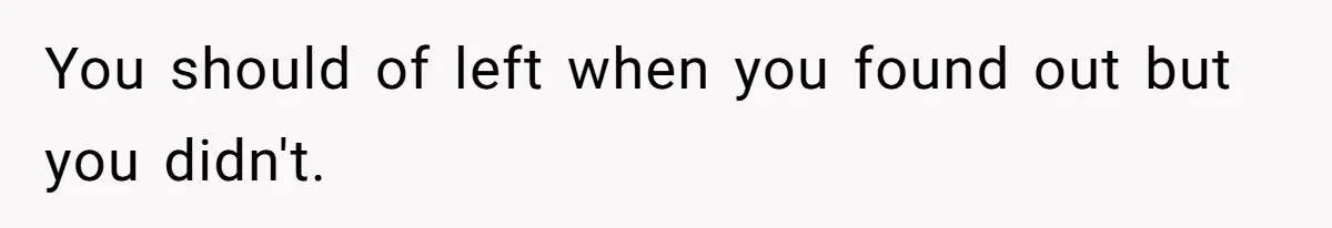 You should of left when you found out but you didn't.