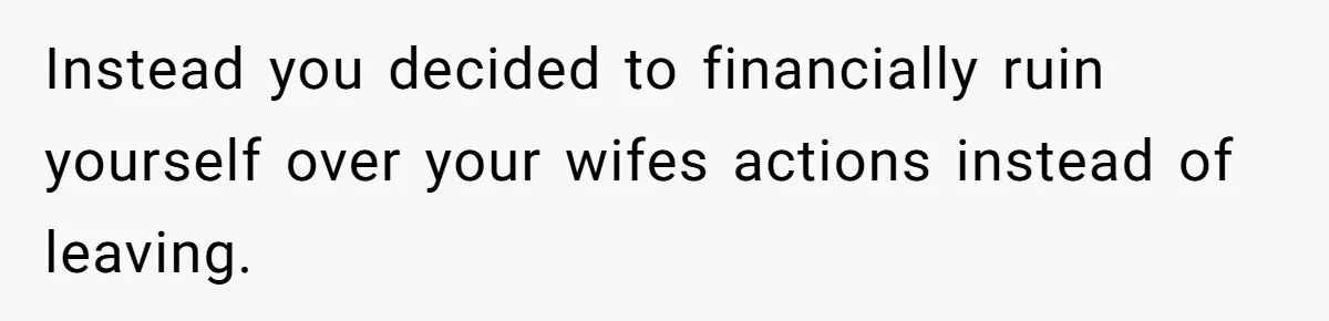 Instead you decided to financially ruin yourself over your wifes actions instead of leaving.