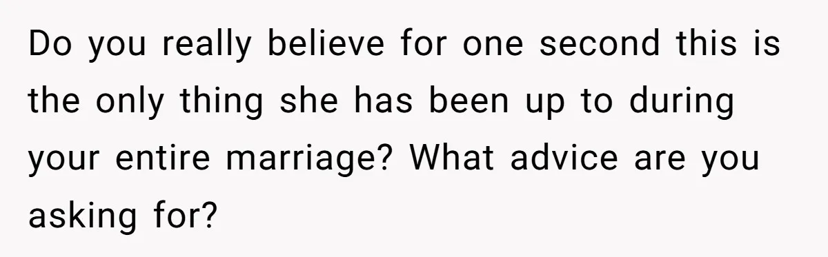 Do you really believe for one second this is the only thing she has been up to during your entire marriage? What advice are you asking for?