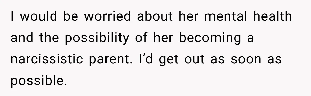 I would be worried about her mental health and the possibility of her becoming a narcissistic parent. I’d get out as soon as possible.