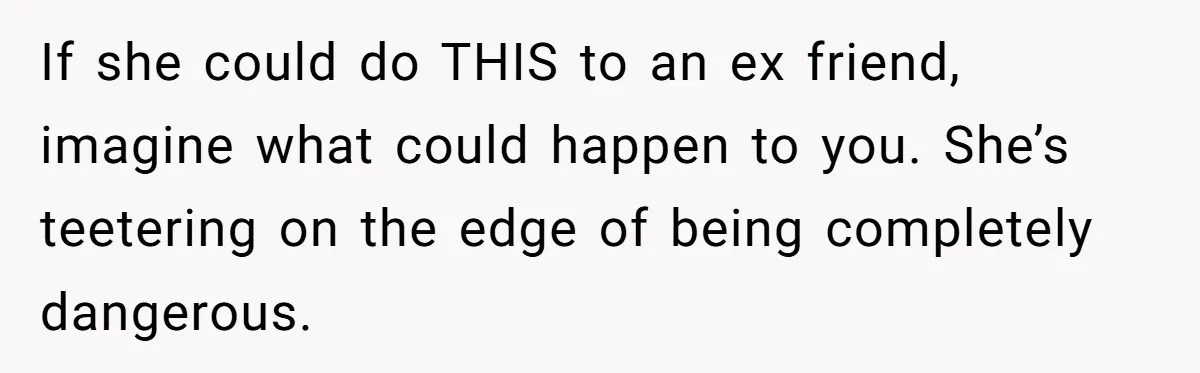 If she could do THIS to an ex friend, imagine what could happen to you. She’s teetering on the edge of being completely dangerous.