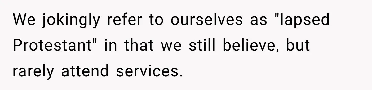 We jokingly refer to ourselves as "lapsed Protestant" in that we still believe, but rarely attend services.