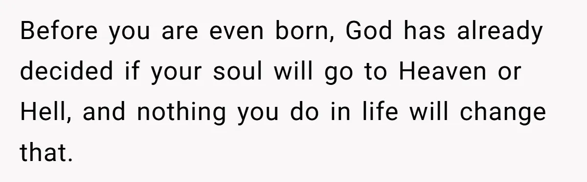 Before you are even born, God has already decided if your soul will go to Heaven or Hell, and nothing you do in life will change that.