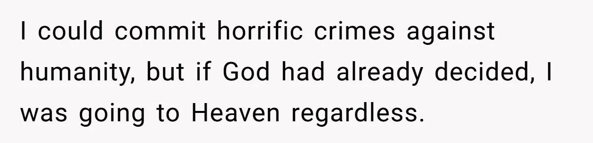 I could commit horrific crimes against humanity, but if God had already decided, I was going to Heaven regardless.