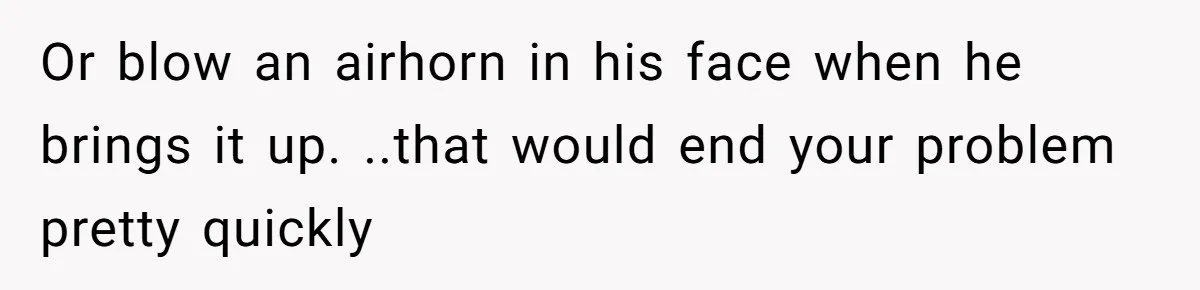 Or blow an airhorn in his face when he brings it up. ..that would end your problem pretty quickly