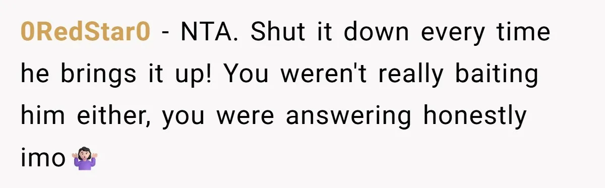 0RedStar0 − NTA. Shut it down every time he brings it up! You weren't really baiting him either, you were answering honestly imo🤷🏻‍♀️