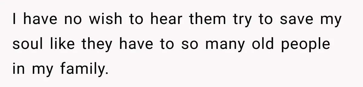 I have no wish to hear them try to save my soul like they have to so many old people in my family.