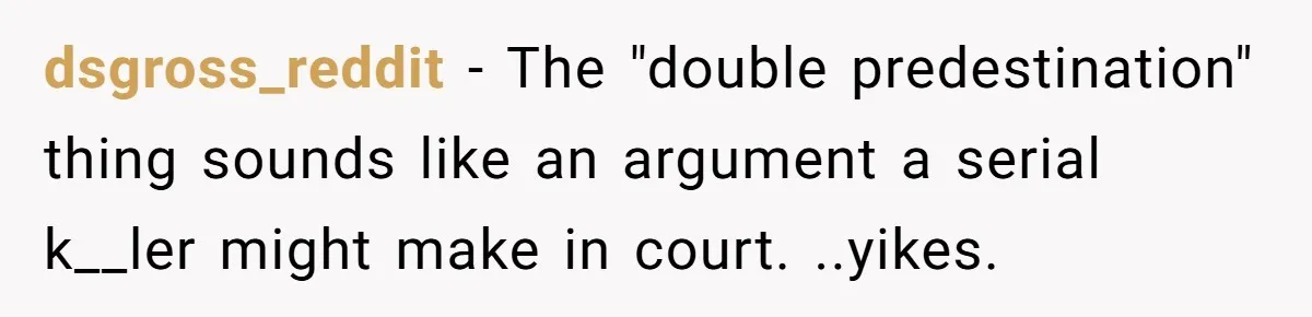dsgross_reddit − The "double predestination" thing sounds like an argument a serial k__ler might make in court. ..yikes.