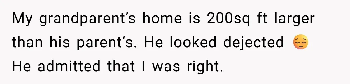 My grandparent’s home is 200sq ft larger than his parent‘s. He looked dejected 😔 He admitted that I was right.
