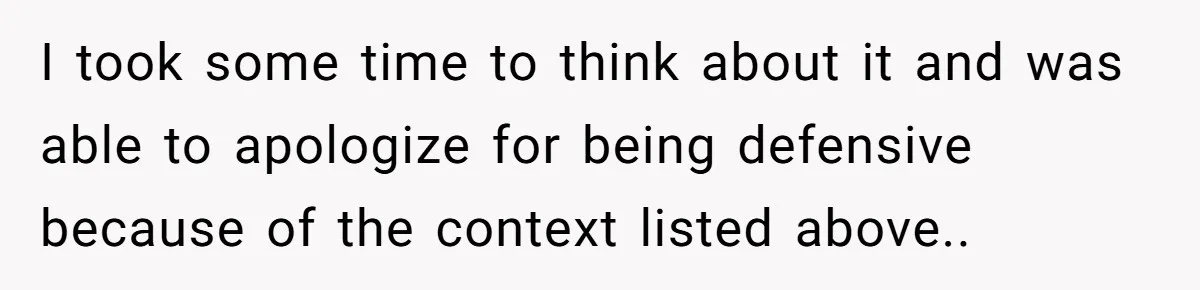 I took some time to think about it and was able to apologize for being defensive because of the context listed above..