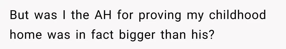 But was I the AH for proving my childhood home was in fact bigger than his?